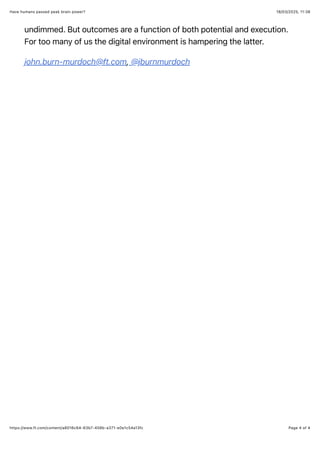 18/03/2025, 11:38
Have humans passed peak brain power?
Page 4 of 4
https://www.ft.com/content/a8016c64-63b7-458b-a371-e0e1c54a13fc
undimmed. But outcomes are a function of both potential and execution.
For too many of us the digital environment is hampering the latter.
john.burn-murdoch@ft.com, @jburnmurdoch
 