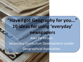 “Have I got Geography for you...”
10 ideas for using ‘everyday’
newspapers
Alan Parkinson
Secondary Curriculum Development Leader
Geographical Association
 