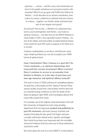 past lives……karma….and the crazy cool connections we
have to the people and places we surround ourselves with
everyday? What if we go, grow and FLOW from lifetime to
lifetime….in the direction of our dreams and destiny, from
culture to culture, continent to continent and even century
to century….together, our friends, family and loved ones
part of one singular soul group?
Sound nuts? Not so fast….! Whether it’s called past lives,
karma, soul transmigration, twin flames , soul mates or
spiritual contracts…..the idea that we live MANY lifetimes in
many bodies is NOT a new age belief system. Instead….it’s
one of the oldest, and most widely accepted spiritual stories
in the world. (it’s just NOT quite as popular in the West as it
is in East)
Continue reading below as we dive in and Discover some
super simple questions you can ask to explore your OWN
karma & spiritual story!
Have I lived before? Was I famous in a past life? Do
I have soulmates….or spiritual relationships that
transcend this current incarnation? What is karma?
Does it continue to accrue or accumulate from
lifetime to lifetime, or is the idea of past lives just
new age nonsense and spiritual silliness instead?
The truth is, there is TONS and tons of compelling evidence
for past lives, well outside just the “spiritual” domain. Many
serious studies of past lives, reincarnation and the idea that
our essential energy continues on after the death of the
body are going on right NOW, and in prestigious places that
many folks would never know.
For example, one of the highest rated Universities in the US
(the University of Virginia) has had a long standing
department that has rigorously studied and published on
past life memories, and many famous scientists and
skeptics (including the late, great Carl Sagan and even
currently well known atheist writer, speaker and blogger
Sam Harris) have been very impressed with the incredible
amount of evidence that has come out of these adventures
around the world.
But what about the rest of us who AREN’T as interested in
 