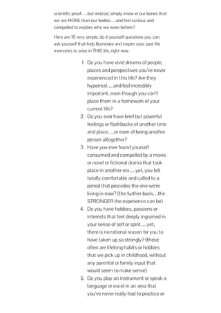 scientific proof…..but instead, simply know in our bones that
we are MORE than our bodies….and feel curious and
compelled to explore who we were before?
Here are 10 very simple, do it yourself questions you can
ask yourself that help illuminate and inspire your past life
memories to arise in THIS life, right now.
1. Do you have vivid dreams of people,
places and perspectives you’ve never
experienced in this life? Are they
hyperreal….and feel incredibly
important, even though you can’t
place them in a framework of your
current life?
2. Do you ever have brief but powerful
feelings or flashbacks of another time
and place….or even of being another
person altogether?
3. Have you ever found yourself
consumed and compelled by a movie
or novel or fictional drama that took
place in another era….yet, you felt
totally comfortable and called to a
period that precedes the one we’re
living in now? (the further back…the
STRONGER the experience can be)
4. Do you have hobbies, passions or
interests that feel deeply ingrained in
your sense of self or spirit….yet,
there is no rational reason for you to
have taken up so strongly? (these
often are lifelong habits or hobbies
that we pick up in childhood, without
any parental or family input that
would seem to make sense)
5. Do you play an instrument or speak a
language or excel in an area that
you’ve never really had to practice or
 