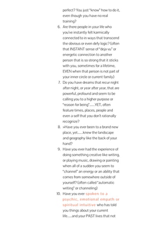 perfect? You just “know” how to do it,
even though you have no real
training?
6. Are there people in your life who
you’ve instantly felt karmically
connected to in ways that transcend
the obvious or even defy logic? (often
that INSTANT sense of “deja vu” or
energetic connection to another
person that is so strong that it sticks
with you, sometimes for a lifetime,
EVEN when that person is not part of
your inner circle or current family)
7. Do you have dreams that recur night
after night, or year after year, that are
powerful, profound and seem to be
calling you to a higher purpose or
“reason for being”…..YET, often
feature times, places, people and
even a self that you don’t rationally
recognize?
8. >Have you ever been to a brand new
place, yet…..knew the landscape
and geography like the back of your
hand?
9. Have you ever had the experience of
doing something creative like writing,
or playing music, drawing or painting
when all of a sudden you seem to
“channel” an energy or an ability that
comes from somewhere outside of
yourself? (often called “automatic
writing” or channeling)
10. Have you ever spoken to a
psychic, emotional empath or
spiritual intuitive who has told
you things about your current
life….and your PAST lives that not
 