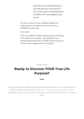 only feel true, but that resonate in a
way that gives you an amazing “A-
ha” moment where everything seems
to FINALLY “fit” and suddenly make
sense?
The truth is, there are many incredible, insightful and
inspiring ways to remember your past lives, and your
AUTHENTIC spiritual self.
In my view?
Each of our lifetimes are about growing, flowing and dancing
in the direction of our destiny…and waking UP to your
authentic spiritual self is the very FIRST step in that process
that can make it happen..and in a hurry! Enjoy!
GET IN TOUCH
Ready to Discover YOUR True Life
Purpose?
Life changing spiritual strategies for light workers and spiritual seekers who want to rediscover
MAGIC, meaning and mojo in every day life. Join our free community of psychic mediums,
spiritual life coaches, karma consultants and mindful mentors and transform your life….starting
today.
 