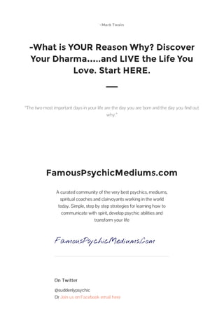 -Mark Twain
-What is YOUR Reason Why? Discover
Your Dharma…..and LIVE the Life You
Love. Start HERE.
“The two most important days in your life are the day you are born and the day you find out
why.”
FamousPsychicMediums.com
A curated community of the very best psychics, mediums,
spiritual coaches and clairvoyants working in the world
today. Simple, step by step strategies for learning how to
communicate with spirit, develop psychic abilities and
transform your life
FamousPsychicMediums.Com
On Twitter
@suddenlypsychic
Or Join us on Facebook email here
 
