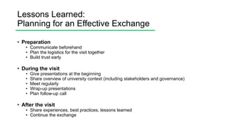 Lessons Learned:
Planning for an Effective Exchange
• Preparation
• Communicate beforehand
• Plan the logistics for the visit together
• Build trust early
• During the visit
• Give presentations at the beginning
• Share overview of university context (including stakeholders and governance)
• Meet regularly
• Wrap-up presentations
• Plan follow-up call
• After the visit
• Share experiences, best practices, lessons learned
• Continue the exchange
 