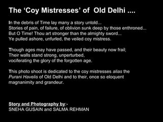The ‘Coy Mistresses’ of Old Delhi ....
In the debris of Time lay many a story untold...
Stories of pain, of failure, of oblivion sunk deep by those enthroned...
But O Time! Thou art stronger than the almighty sword...
Ye pulled ashore, unfurled, the veiled coy mistress.

Though ages may have passed, and their beauty now frail;
Their walls stand strong, unperturbed,
vociferating the glory of the forgotten age.

This photo shoot is dedicated to the coy mistresses alias the
Purani Havelis of Old Delhi and to their, once so eloquent
magnanimity and grandeur.



Story and Photography by:-
SNEHA GUSAIN and SALMA REHMAN
 