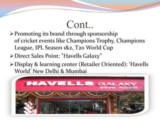 Cont..
Promoting its brand through sponsorship
of cricket events like Champions Trophy, Champions
League, IPL Season 1&2, T20 World Cup
Direct Sales Point: "Havells Galaxy”
Display & learning center (Retailer Oriented): ‘Havells
World’ New Delhi & Mumbai
 