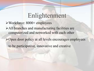 Enlightenment
Workforce: 8000+ employees
All branches and manufacturing facilities are
computerized and networked with each other
Open door policy at all levels encourages employees
to be participative, innovative and creative
 