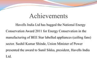 Achievements
Havells India Ltd has bagged the National Energy
Conservation Award 2011 for Energy Conservation in the
manufacturing of BEE Star labelled appliances (ceiling fans)
sector. Sushil Kumar Shinde, Union Minister of Power
presented the award to Sunil Sikka, president, Havells India
Ltd.
 