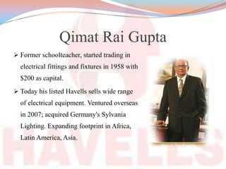 Qimat Rai Gupta
 Former schoolteacher, started trading in
electrical fittings and fixtures in 1958 with
$200 as capital.
 Today his listed Havells sells wide range
of electrical equipment. Ventured overseas
in 2007; acquired Germany's Sylvania
Lighting. Expanding footprint in Africa,
Latin America, Asia.
 