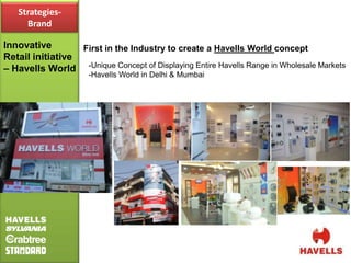 Strategies-
     Brand

Innovative        First in the Industry to create a Havells World concept
Retail initiative
– Havells World -Unique Concept of Displaying Entire Havells Range in Wholesale Markets
                     -Havells World in Delhi & Mumbai
 