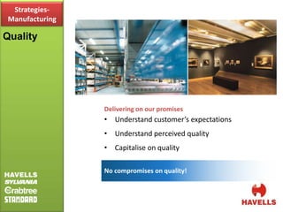 Strategies-
 Manufacturing

Quality




                 Delivering on our promises
                 • Understand customer’s expectations
                 • Understand perceived quality
                 • Capitalise on quality

                 No compromises on quality!
 