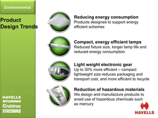 Environmental

                 Reducing energy consumption
Product          Products designed to support energy
Design Trends    efficient schemes


                 Compact, energy efficient lamps
                 Reduced fixture size, longer lamp life and
                 reduced energy consumption


                 Light weight electronic gear
                 Up to 30% more efficient – compact
                 lightweight size reduces packaging and
                 transport cost, and more efficient to recycle

                 Reduction of hazardous materials
                 We design and manufacture products to
                 avoid use of hazardous chemicals such
                 as mercury
 
