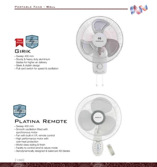 Portable Fans - Wall
{100}
–
– Sweep 400 mm
–
– Sturdy  heavy duty aluminium
blades for higher air delivery
–
– Sleek  stylish design
–
– Pull card switch for speed  oscillation
Girik
–
– Sweep 400 mm
–
– Smooth oscillation fitted with
synchronous motor
–
– Fan with built-in I.R. remote control
–
– High performance motor with
over-heat protection
–
– World class styling  finish
–
– Facility to control wind  nature mode
–
– Aerodynamically designed  balanced AS blades
Platina Remote
Arrival
New
 