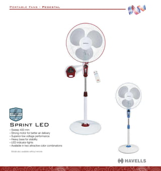 Portable Fans - Pedestal
–
– Sweep 400 mm
–
– Strong motor for better air delivery
–
– Superior low voltage performance
–
– Heavy base for stability
–
– LED indicator lights
–
– Available in two attractive color combinations
Model also available without remote.
Sprint LED
 