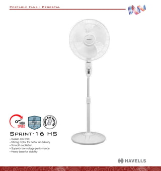 Portable Fans - Pedestal
–
– Sweep 400 mm
–
– Strong motor for better air delivery
–
– Smooth oscillation
–
– Superior low voltage performance
–
– Heavy base for stability
Sprint-16 HS
 