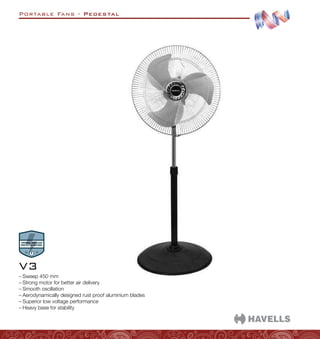 Portable Fans - Pedestal
–
– Sweep 450 mm
–
– Strong motor for better air delivery
–
– Smooth oscillation
–
– Aerodynamically designed rust proof aluminium blades
–
– Superior low voltage performance
–
– Heavy base for stability
V3
 