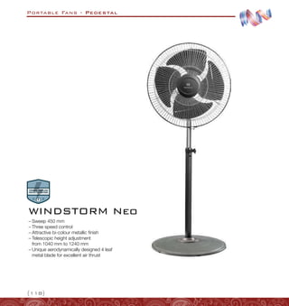 Portable Fans - Pedestal
{118}
WINDSTORM Neo
–
– Sweep 450 mm
–
– Three speed control
–
– Attractive bi-colour metallic finish
–
– Telescopic height adjustment
from 1040 mm to 1240 mm
–
– Unique aerodynamically designed 4 leaf
metal blade for excellent air thrust
 
