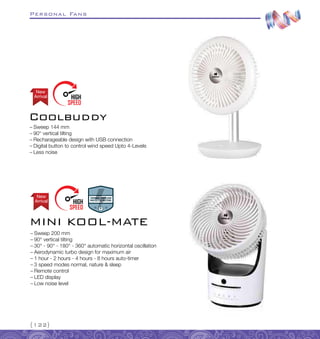 Personal Fans
{122}
–
– Sweep 144 mm
–
– 90° vertical tilting
–
– Recharageable design with USB connection
–
– Digital button to control wind speed Upto 4-Levels
–
– Less noise
Coolbuddy
Arrival
New
–
– Sweep 200 mm
–
– 90° vertical tilting
–
– 30° - 90° - 180° - 360° automatic horizontal oscillation
–
– Aerodynamic turbo design for maximum air
–
– 1 hour - 2 hours - 4 hours - 8 hours auto-timer
–
– 3 speed modes normal, nature  sleep
–
– Remote control
–
– LED display
–
– Low noise level
MINI KOOL-MATE
Arrival
New
 