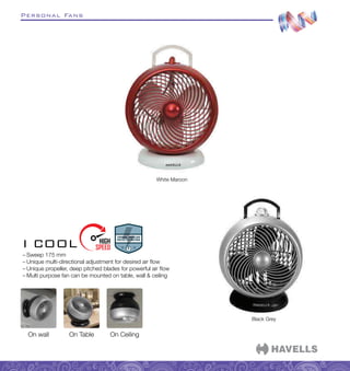 Personal Fans
–
– Sweep 175 mm
–
– Unique multi-directional adjustment for desired air flow
–
– Unique propeller, deep pitched blades for powerful air flow
–
– Multi purpose fan can be mounted on table, wall  ceiling
I COOL
White Maroon
Black Grey
On wall On Table On Ceiling
 