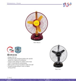Personal Fans
{124}
–
– Sweep 230 mm
–
– Aerodynamically designed blades with aerofoil
section for maximum air efficiency
–
– Unique rocker design for rotation of fan head
both in horizontal and vertical plane
–
– Multi use fan can be mounted on desk and wall
–
– Powerful energy efficient motor to deliver
strong air flow
Birdie
Yellow Maroon
Black Grey
 