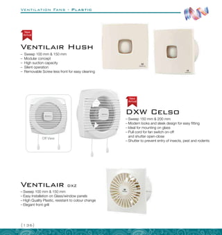 Ventilation Fans - Plastic
{136}
Off View
Arrival
New
–
– Sweep 150 mm  200 mm
–
– Modern looks and sleek design for easy fitting
–
– Ideal for mounting on glass
–
– Pull cord for fan switch on-off
and shutter open-close
–
– Shutter to prevent entry of insects, pest and rodents
DXW Celso
–
– Sweep 100 mm  150 mm
–
– Easy Installation on Glass/window panels
–
– High Quality Plastic, resistant to colour change
–
– Elegant front grill
Ventilair DXZ
Ventilair Hush
–
– Sweep 100 mm  150 mm
–
– Modular concept
–
– High suction capacity
–
– Silent operation
–
– Removable Screw less front for easy cleaning
Arrival
New
 