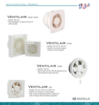 Ventilation Fans - Plastic
–
– Sweep 150 mm, 200 mm  250 mm
–
– Ideal for mounting on wood  glass
–
– High quality engineering plastic, resistant to
colour change with anti-static properties
Ventilair DX
–
– Sweep 100 mm  150 mm
–
– Ideal for mounting on glass
window  wood panels
Ventilair DXW
–
– Sweep 150 mm
–
– Easy installation on glass window 
wood panels
Ventilair DXW NEO
–
– Sweep 150 mm
–
– Back shutter  fan ON-Off operations are
inter-locked through pull cord
Ventilair DXR
 