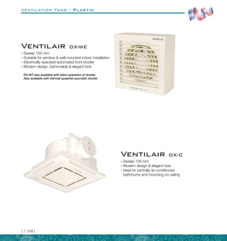 Ventilation Fans - Plastic
{138}
–
– Sweep 150 mm
–
– Suitable for window  wall mounted indoor installation
–
– Electrically operated automated front shutter
–
– Modern design, fashionable  elegant look
DX-WT also available with silent operation of shutter.
Also available with thermal opearted auomatic shutter
–
– Sweep 130 mm
–
– Modern design  elegant look
–
– Ideal for centrally air conditioned
bathrooms and mounting on ceiling
Ventilair DX-C
Ventilair DX-WE
 