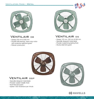 Ventilation Fans - Metal
–
– Sweep 150 mm, 230 mm  300 mm
–
– Specially designed metal blade
–
– Powder coated long lasting finish
–
– Sturdy steel bird guard
Ventilair DS
–
– Specially designed metal blade
–
– Powder coated metallic finish
–
– Rust free bird guard
–
– Speed 1350 revolutions per minute
Ventilair DSP
–
– Sweep 230 mm  300 mm
–
– Double ball bearings, heavy duty motor
with protective steel bird guard
–
– Robust construction
Ventilair DB
 