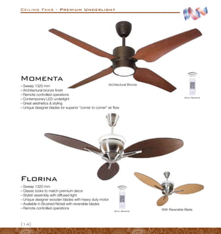 Ceiling Fans - Premium Underlight
{14}
Architectural Bronze
Momenta
–
– Sweep 1320 mm
–
– Architectural bronze finish
–
– Remote controlled cperations
–
– Contemporary LED underlight
–
– Great aesthetics  styling
–
– Unique designer blades for superior “corner to corner” air flow
–
– Sweep 1320 mm
–
– Classic looks to match premium decor
–
– Stylish assembly with diffused light
–
– Unique designer wooden blades with heavy duty motor
–
– Available in Brushed Nickel with reversible blades
–
– Remote controlled operations With Reversible Blade
Florina
With Remote
With Remote
 