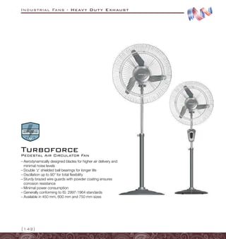 Industrial Fans - Heavy Duty Exhaust
{142}
–
– Aerodynamically designed blades for higher air delivery and
minimal noise levels
–
– Double ‘z’ shielded ball bearings for longer life
–
– Oscillation up to 90° for total flexibility
–
– Sturdy brazed wire guards with powder coating ensures
corrosion resistance
–
– Minimal power consumption
–
– Generally conforming to IS: 2997-1964 standards
–
– Available in 450 mm, 600 mm and 750 mm sizes
Pedestal Air Circulator Fan
Turboforce
 