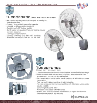 Industrial Exhaust Fans - Air Circulators
–
– Corrosion resistant body, minimal noise operation  maintenance free design
–
– Totally enclosed, highly efficient heavy duty motor with pressure die cast
aluminium rotor mounted on two ball bearings
–
– Aerodynamically contoured blades handle maximum air with minimum power
consumption.
–
– Rigid frame with rubber mountings for silent operation
–
– For more corrosive environment, exhaust fans with chlorinated rubber paints
are also available
–
– Conforming to IS: 2312 -1967
–
– Available in various sizes with I  III phase
–
– An IP55 rated product (protected from limited dust ingress and from low
pressure water jets from any direction)
Heavy duty exhaust fan
Turboforce
–
– Aerodynamically designed blades for higher air delivery and
minimal noise levels
–
– Double ‘z’ shielded ball bearings for longer life
–
– Indexable to different positions up to 15°
–
– Oscillation up to 90° for total flexibility
–
– Sturdy brazed wire guards with powder coating ensures
corrosion resistance
–
– Minimal power consumption
–
– Generally conforming to IS: 2997-1964 standards
–
– Available in 450 mm, 600 mm and 750 mm sizes
Wall air circulator fan
Turboforce
 