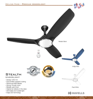 Ceiling Fans - Premium Underlight
Stealth
–
– Sweep 1250 mm
–
– Dust  Mark resistant coating
–
– Reinforced ABS Blades
–
– Strong 18 pole motor
–
– Metallic paint finish
–
– Highest air delivery in the class
–
– Dimmable and tunable light
–
– Edge LED technology
Indigo Blue
Pearl White
Dust Resistant
Dust Resistan
t
Metallic Black
Underlight
 