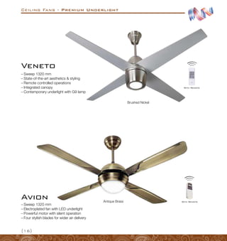 Ceiling Fans - Premium Underlight
{16}
–
– Sweep 1320 mm
–
– State-of-the-art aesthetics  styling
–
– Remote controlled operations
–
– Integrated canopy
–
– Contemporary underlight with G9 lamp
Veneto
Brushed Nickel
With Remote
Avion
–
– Sweep 1320 mm
–
– Electroplated fan with LED underlight
–
– Powerful motor with silent operation
–
– Four stylish blades for wider air delivery
Antique Brass With Remote
 