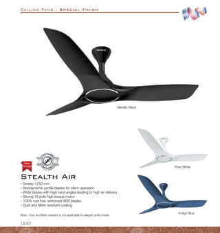 Ceiling Fans - Special Finish
{22}
Indigo Blue
Arrival
New
–
– Sweep 1250 mm
–
– Aerodynamic profile blades for silent operation
–
– Wide blades with high twist angles leading to high air delivery
–
– Strong 18 pole high torque motor
–
– 100% rust free reinforced ABS blades
–
– Dust and Mark resistant coating
Stealth Air
Pearl White
Metallic Black
Dust Resistant
Dust Resistan
t
Note:- Dust and Mark resistant is not applicable for elegant white shade
 