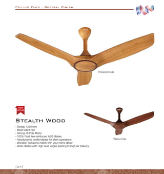 Ceiling Fans - Special Finish
{24}
Stealth Wood
Arrival
New
–
– Sweep 1250 mm
–
– Most Silent Fan
–
– Strong 18 Pole Motor
–
– 100% Rust free reinforced ABS Blades
–
– Aerodynamic profile blades for silent operations
–
– Wooden Texture to match with your home decor
–
– Wide Blades with High twist angles leading to High Air Delivery
Pinewood-Cola
Walnut-Cola
 
