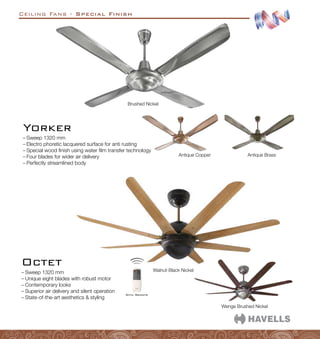 Ceiling Fans - Special Finish
–
– Sweep 1320 mm
–
– Electro phoretic lacquered surface for anti rusting
–
– Special wood finish using water film transfer technology
–
– Four blades for wider air delivery
–
– Perfectly streamlined body
Yorker
Brushed Nickel
Antique Copper Antique Brass
–
– Sweep 1320 mm
–
– Unique eight blades with robust motor
–
– Contemporary looks
–
– Superior air delivery and silent operation
–
– State-of-the-art aesthetics  styling
Wenge Brushed Nickel
Walnut-Black Nickel
Octet
With Remote
 