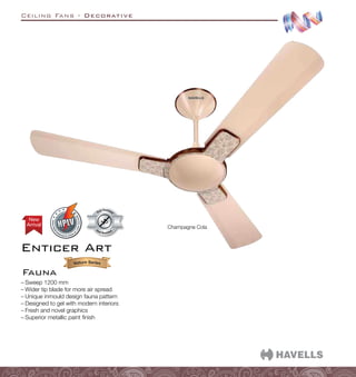 Ceiling Fans - Decorative
Enticer Art
Fauna
Dust Resistant
Dust Resistan
t
Arrival
New
Champagne Cola
–
– Sweep 1200 mm
–
– Wider tip blade for more air spread
–
– Unique inmould design fauna pattern
–
– Designed to gel with modern interiors
–
– Fresh and novel graphics
–
– Superior metallic paint finish
 