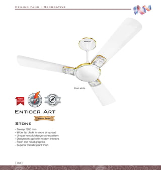 Ceiling Fans - Decorative
{32}
Pearl white
–
– Sweep 1200 mm
–
– Wider tip blade for more air spread
–
– Unique inmould design stone pattern
–
– Designed to gel with modern interiors
–
– Fresh and novel graphics
–
– Superior metallic paint finish
Dust Resistant
Dust Resistan
t
Arrival
New
Enticer Art
Stone
 