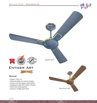 Ceiling Fans - Decorative
{34}
Sapphire Gold
Pearl Brown Gold
–
– Sweep 1200 mm
–
– Wider tip blade for more air spread
–
– Unique inmould design wave pattern
–
– Designed to gel with modern interiors
–
– Fresh and novel graphics
–
– Superior metallic paint finish
Dust Resistant
Dust Resistan
t
Arrival
New
Enticer Art
Wave
 