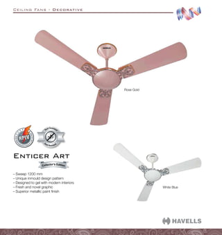 Ceiling Fans - Decorative
White Blue
Dust Resistant
Dust Resistan
t
Rose Gold
Enticer Art
–
– Sweep 1200 mm
–
– Unique inmould design pattern
–
– Designed to gel with modern interiors
–
– Fresh and novel graphic
–
– Superior metallic paint finish
Collector’s Edition
 