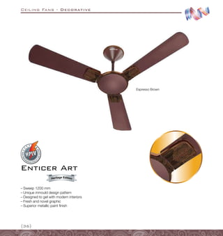 Ceiling Fans - Decorative
{36}
Espresso Brown
Enticer Art
–
– Sweep 1200 mm
–
– Unique inmould design pattern
–
– Designed to gel with modern interiors
–
– Fresh and novel graphic
–
– Superior metallic paint finish
Heritage Edition
 