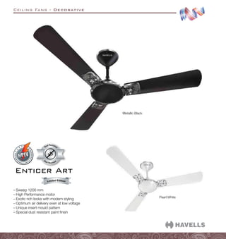 Ceiling Fans - Decorative
Dust Resistant
Dust Resistan
t
Pearl White
Metallic Black
–
– Sweep 1200 mm
–
– High Performance motor
–
– Exotic rich looks with modern styling
–
– Optimum air delivery even at low voltage
–
– Unique insert mould pattern
–
– Special dust resistant paint finish
Enticer Art
 