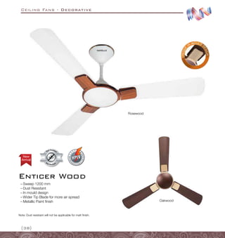 Ceiling Fans - Decorative
{38}
Enticer Wood
Dust Resistant
Dust Resistan
t
Arrival
New
Rosewood
Oakwood
–
– Sweep 1200 mm
–
– Dust Resistant
–
– In mould design
–
– Wider Tip Blade for more air spread
–
– Metallic Paint finish
Note: Dust resistant will not be applicable for matt finish.
 