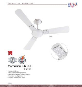 Ceiling Fans - Decorative
{40}
Enticer Hues
Silver
–
– Sweep 1200 mm
–
– Unique inmould design pattern
–
– Designed to gel with modern interiors
–
– Fresh and novel graphics
–
– Superior metallic paint finish
Silver
Arrival
New
 