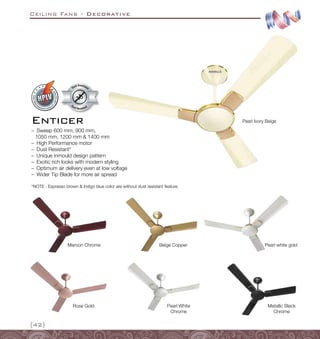 Ceiling Fans - Decorative
{42}
–
– Sweep 600 mm, 900 mm,
1050 mm, 1200 mm  1400 mm
–
– High Performance motor
–
– Dust Resistant*
–
– Unique inmould design pattern
–
– Exotic rich looks with modern styling
–
– Optimum air delivery even at low voltage
–
– Wider Tip Blade for more air spread
Rose Gold
Pearl white gold
Pearl White
Chrome
Maroon Chrome
Metallic Black
Chrome
Enticer
*NOTE : Espresso brown  Indigo blue color are without dust resistant feature.
Beige Copper
Pearl Ivory Beige
Dust Resistant
Dust Resistan
t
 
