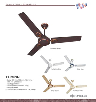 Ceiling Fans - Decorative
–
– Sweep 600 mm, 900 mm, 1050 mm,
1200 mm  1400 mm
–
– Metallic paint finish
–
– Decorative trims on motor cover,
canopy  blades
–
– Optimum performance even at low voltage
Fusion
Pearl Ivory Gold
Beige-Brown
Pearl White Silver
Expresso Brown
Silver Blue
 