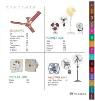 C O N T E N T S
Premium
iot
SPECIAL
FINISH
DECORATIVE
kids
ENERGY
SAVING
REGULAR
WALL
PEDESTAL
PERSONAL
CABIN
VENTILATION
INDUSTRIAL
HI-SPEED
TABLE
INDUSTRIAL FANS
PORTABLE FANS
VENTILAIR FANS
CEILING FANS
IoT 06
Premium underlight 10
Special finish 20
Decorative 28
Kids 58
Energy saving 62
Regular 72
Hi-Speed 82
Table 86
Wall 92
Pedestal 102
Personal 120
Cabin 126
Heavy duty exhaust 140
Wall, Pedestal
air circulator
Plastic 136
Metal 139
 