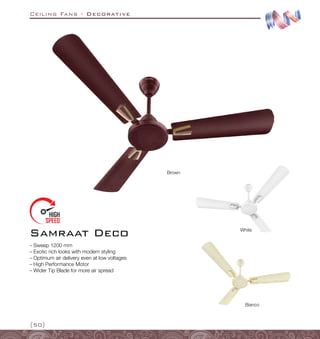 Ceiling Fans - Decorative
{50}
Samraat Deco
–
– Sweep 1200 mm
–
– Exotic rich looks with modern styling
–
– Optimum air delivery even at low voltages
–
– High Performance Motor
–
– Wider Tip Blade for more air spread
White
Bianco
Brown
 