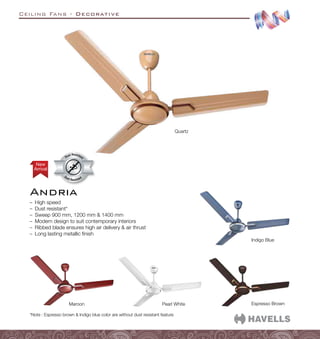 Ceiling Fans - Decorative
Andria
–
– High speed
–
– Dust resistant*
–
– Sweep 900 mm, 1200 mm  1400 mm
–
– Modern design to suit contemporary interiors
–
– Ribbed blade ensures high air delivery  air thrust
–
– Long lasting metallic finish
Espresso Brown
Indigo Blue
Maroon Pearl White
Quartz
Arrival
New
Dust Resistant
Dust Resistan
t
*Note : Espresso brown  Indigo blue color are without dust resistant feature
 