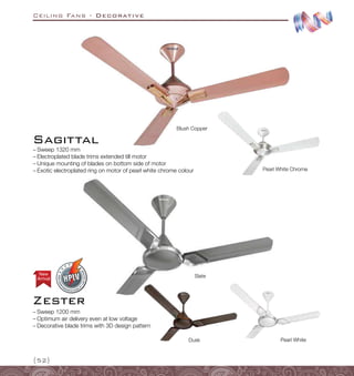 Ceiling Fans - Decorative
{52}
–
– Sweep 1320 mm
–
– Electroplated blade trims extended till motor
–
– Unique mounting of blades on bottom side of motor
–
– Exotic electroplated ring on motor of pearl white chrome colour
Sagittal
Pearl White Chrome
Blush Copper
Slate
Pearl White
Dusk
Arrival
New
Zester
–
– Sweep 1200 mm
–
– Optimum air delivery even at low voltage
–
– Decorative blade trims with 3D design pattern
 